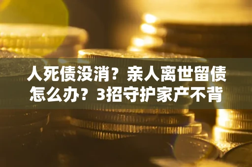 济南人死债没消？亲人离世留债怎么办？3招守护家产不背锅