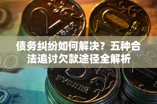 济南债务纠纷如何解决？五种合法追讨欠款途径全解析