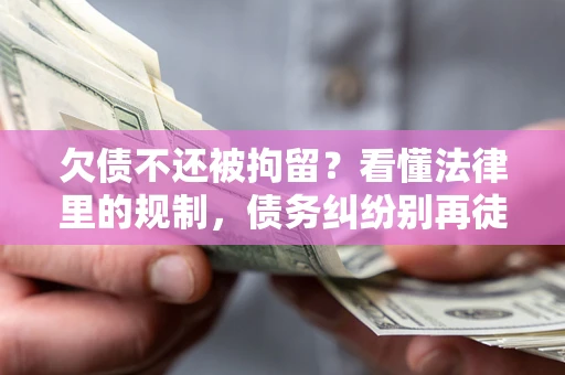 济南欠债不还被拘留？看懂法律里的规制，债务纠纷别再徒劳奔波