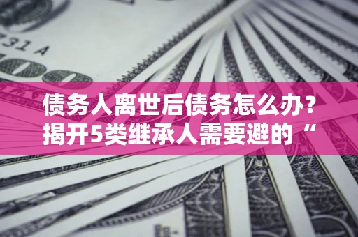 济南债务人离世后债务怎么办？揭开5类继承人需要避的“坑”