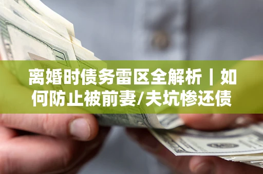 济南离婚时债务雷区全解析｜如何防止被前妻/夫坑惨还债？