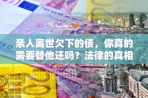 济南亲人离世欠下的债，你真的需要替他还吗？法律的真相或许与你想的不一样